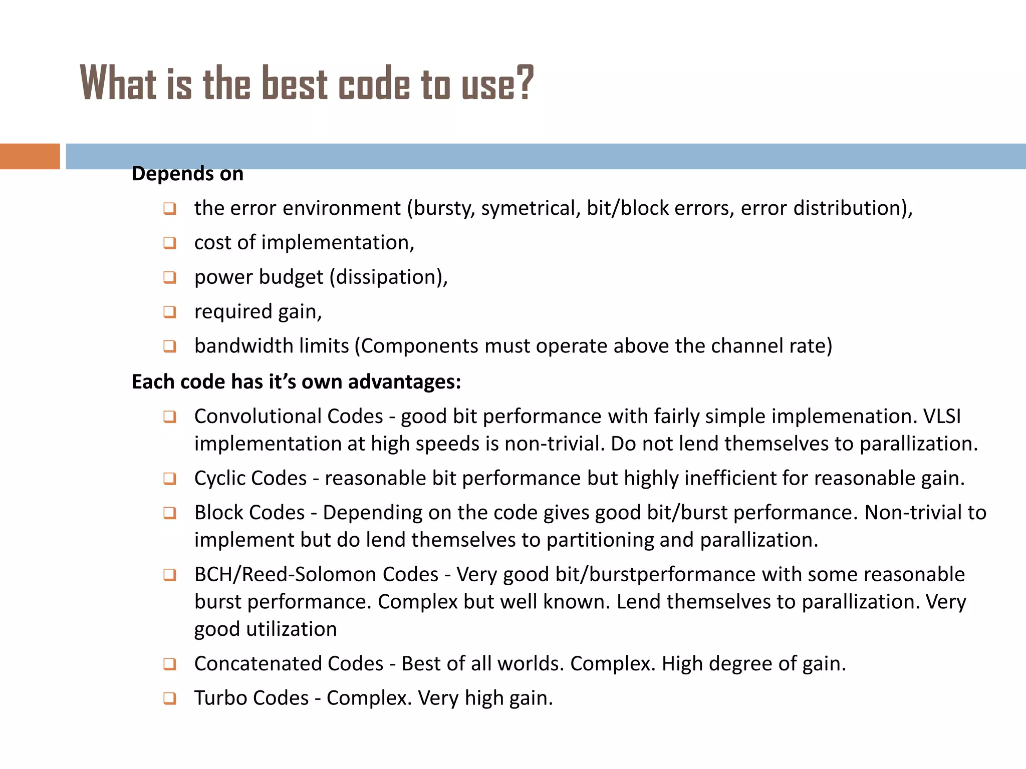 What is the best code to use?
Depends on


the error environment (bursty, symetrical, bit/block errors, error distribution),



cost of implementation,



power budget (dissipation),



required gain,



bandwidth limits (Components must operate above the channel rate)

Each code has it’s own advantages:


Convolutional Codes - good bit performance with fairly simple implemenation. VLSI
implementation at high speeds is non-trivial. Do not lend themselves to parallization.



Cyclic Codes - reasonable bit performance but highly inefficient for reasonable gain.



Block Codes - Depending on the code gives good bit/burst performance. Non-trivial to
implement but do lend themselves to partitioning and parallization.



BCH/Reed-Solomon Codes - Very good bit/burstperformance with some reasonable
burst performance. Complex but well known. Lend themselves to parallization. Very
good utilization



Concatenated Codes - Best of all worlds. Complex. High degree of gain.



Turbo Codes - Complex. Very high gain.

 