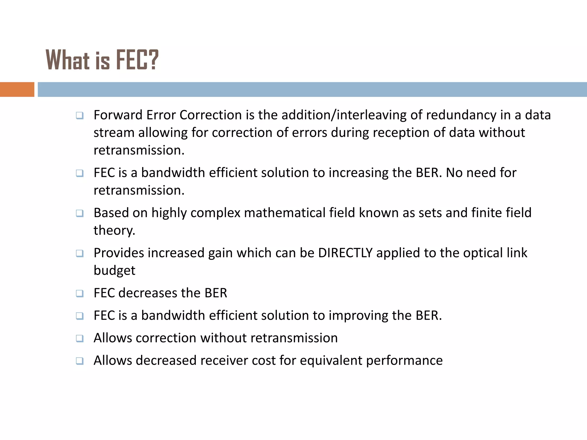 What is FEC?


Forward Error Correction is the addition/interleaving of redundancy in a data
stream allowing for correction of errors during reception of data without
retransmission.



FEC is a bandwidth efficient solution to increasing the BER. No need for
retransmission.



Based on highly complex mathematical field known as sets and finite field
theory.



Provides increased gain which can be DIRECTLY applied to the optical link
budget



FEC decreases the BER



FEC is a bandwidth efficient solution to improving the BER.



Allows correction without retransmission



Allows decreased receiver cost for equivalent performance

 