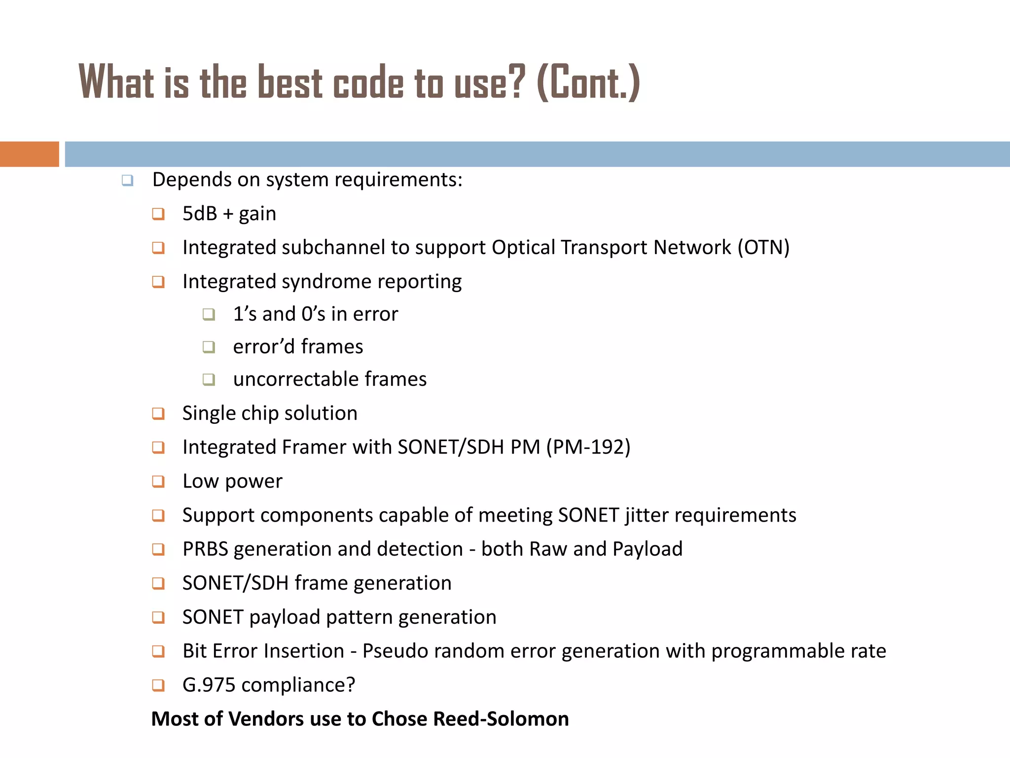 What is the best code to use? (Cont.)


Depends on system requirements:


5dB + gain



Integrated subchannel to support Optical Transport Network (OTN)



Integrated syndrome reporting
 1’s and 0’s in error
 error’d frames
 uncorrectable frames



Single chip solution



Integrated Framer with SONET/SDH PM (PM-192)



Low power



Support components capable of meeting SONET jitter requirements



PRBS generation and detection - both Raw and Payload



SONET/SDH frame generation



SONET payload pattern generation



Bit Error Insertion - Pseudo random error generation with programmable rate



G.975 compliance?

Most of Vendors use to Chose Reed-Solomon

 