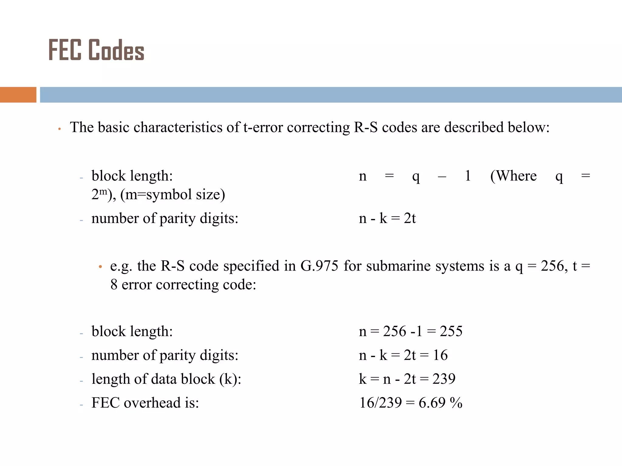 FEC Codes
•

The basic characteristics of t-error correcting R-S codes are described below:
-

block length:
2m), (m=symbol size)

n

-

number of parity digits:

q

–

n - k = 2t

•

=

1

(Where

q

=

e.g. the R-S code specified in G.975 for submarine systems is a q = 256, t =
8 error correcting code:

-

block length:

n = 256 -1 = 255

-

number of parity digits:

n - k = 2t = 16

-

length of data block (k):

k = n - 2t = 239

-

FEC overhead is:

16/239 = 6.69 %

 