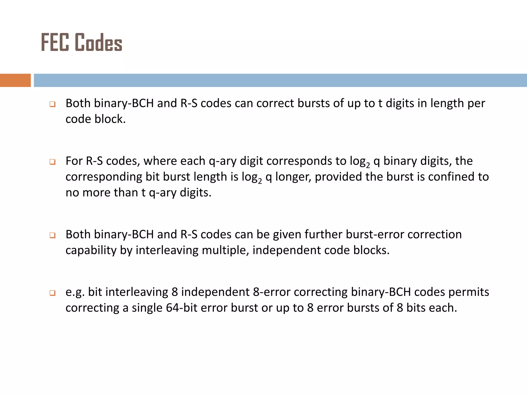 FEC Codes


Both binary-BCH and R-S codes can correct bursts of up to t digits in length per
code block.



For R-S codes, where each q-ary digit corresponds to log2 q binary digits, the
corresponding bit burst length is log2 q longer, provided the burst is confined to
no more than t q-ary digits.



Both binary-BCH and R-S codes can be given further burst-error correction
capability by interleaving multiple, independent code blocks.



e.g. bit interleaving 8 independent 8-error correcting binary-BCH codes permits
correcting a single 64-bit error burst or up to 8 error bursts of 8 bits each.

 