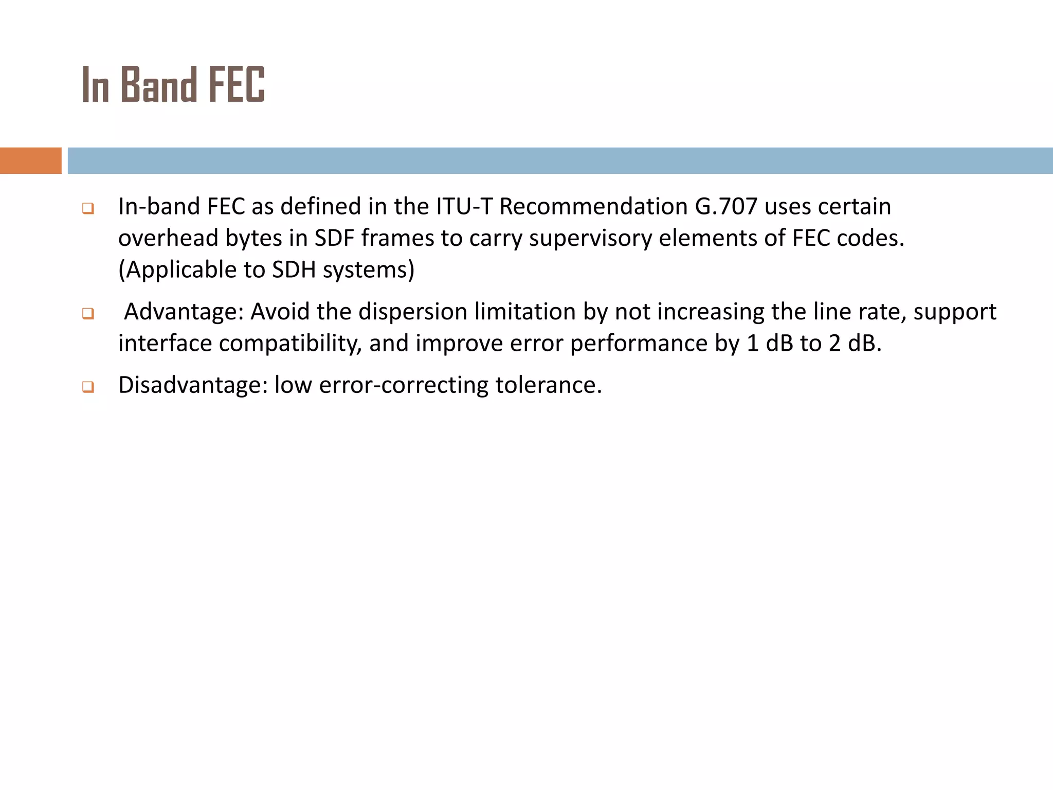 In Band FEC


In-band FEC as defined in the ITU-T Recommendation G.707 uses certain
overhead bytes in SDF frames to carry supervisory elements of FEC codes.
(Applicable to SDH systems)



Advantage: Avoid the dispersion limitation by not increasing the line rate, support
interface compatibility, and improve error performance by 1 dB to 2 dB.



Disadvantage: low error-correcting tolerance.

 