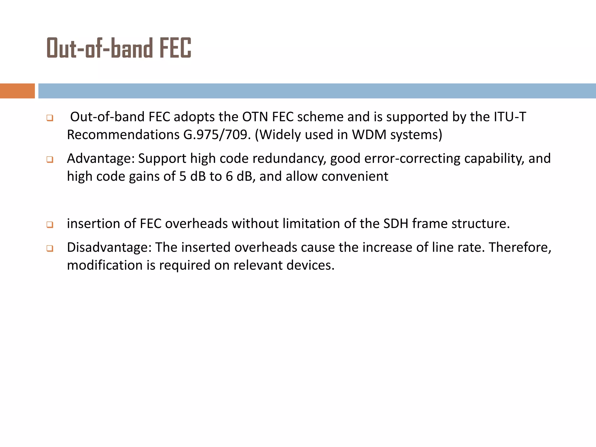 Out-of-band FEC


Out-of-band FEC adopts the OTN FEC scheme and is supported by the ITU-T
Recommendations G.975/709. (Widely used in WDM systems)



Advantage: Support high code redundancy, good error-correcting capability, and
high code gains of 5 dB to 6 dB, and allow convenient



insertion of FEC overheads without limitation of the SDH frame structure.



Disadvantage: The inserted overheads cause the increase of line rate. Therefore,
modification is required on relevant devices.

 