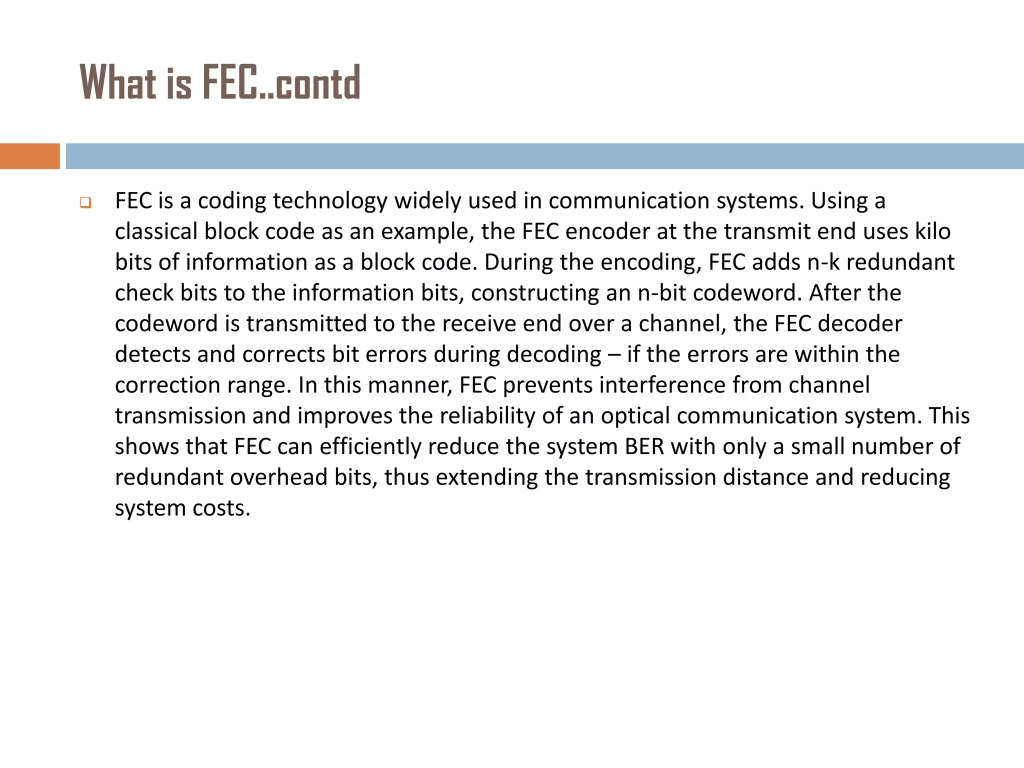 What is FEC..contd


FEC is a coding technology widely used in communication systems. Using a
classical block code as an example, the FEC encoder at the transmit end uses kilo
bits of information as a block code. During the encoding, FEC adds n-k redundant
check bits to the information bits, constructing an n-bit codeword. After the
codeword is transmitted to the receive end over a channel, the FEC decoder
detects and corrects bit errors during decoding – if the errors are within the
correction range. In this manner, FEC prevents interference from channel
transmission and improves the reliability of an optical communication system. This
shows that FEC can efficiently reduce the system BER with only a small number of
redundant overhead bits, thus extending the transmission distance and reducing
system costs.

 