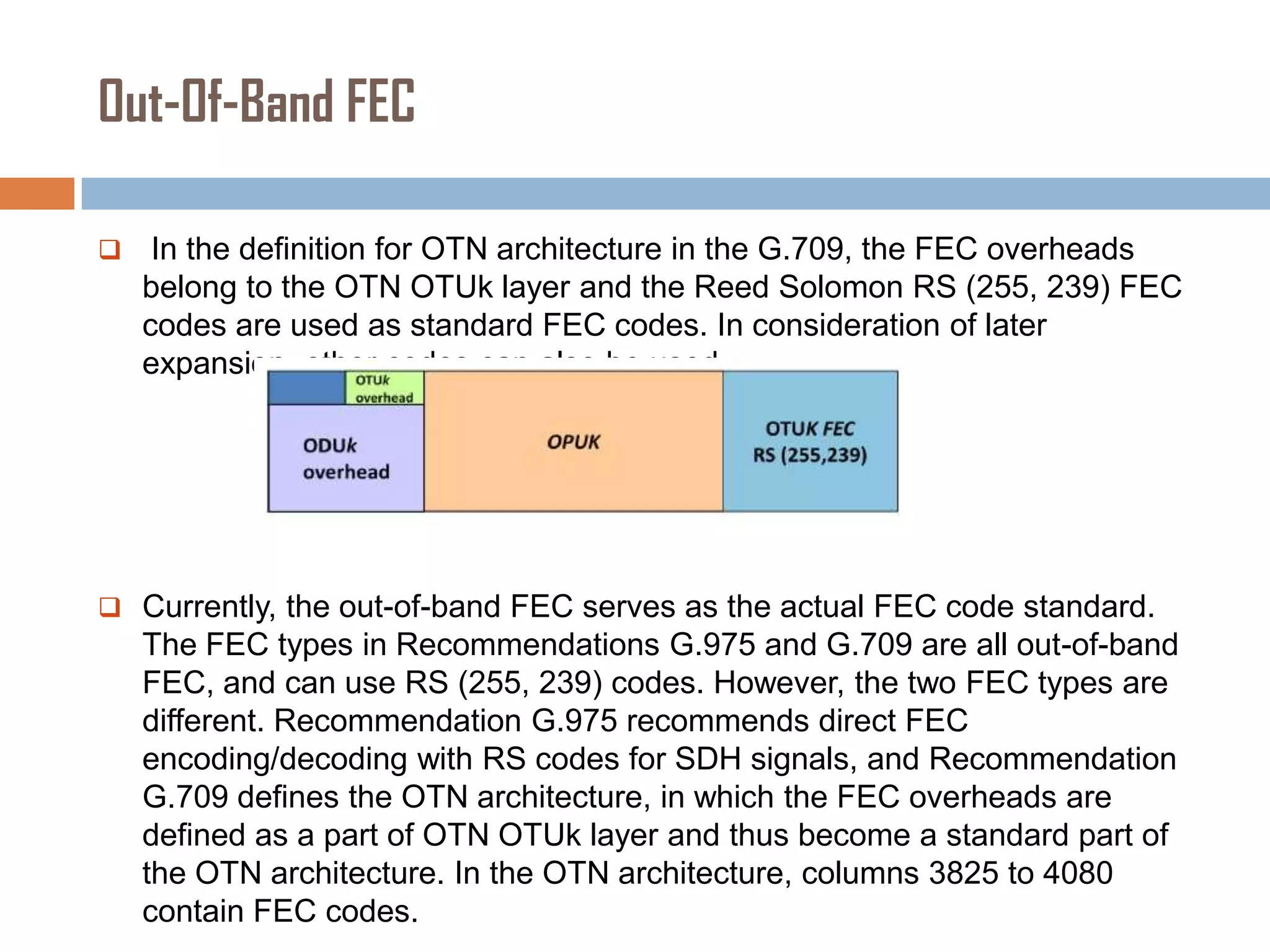 Out-Of-Band FEC


In the definition for OTN architecture in the G.709, the FEC overheads
belong to the OTN OTUk layer and the Reed Solomon RS (255, 239) FEC
codes are used as standard FEC codes. In consideration of later
expansion, other codes can also be used.

 Currently, the out-of-band FEC serves as the actual FEC code standard.

The FEC types in Recommendations G.975 and G.709 are all out-of-band
FEC, and can use RS (255, 239) codes. However, the two FEC types are
different. Recommendation G.975 recommends direct FEC
encoding/decoding with RS codes for SDH signals, and Recommendation
G.709 defines the OTN architecture, in which the FEC overheads are
defined as a part of OTN OTUk layer and thus become a standard part of
the OTN architecture. In the OTN architecture, columns 3825 to 4080
contain FEC codes.

 