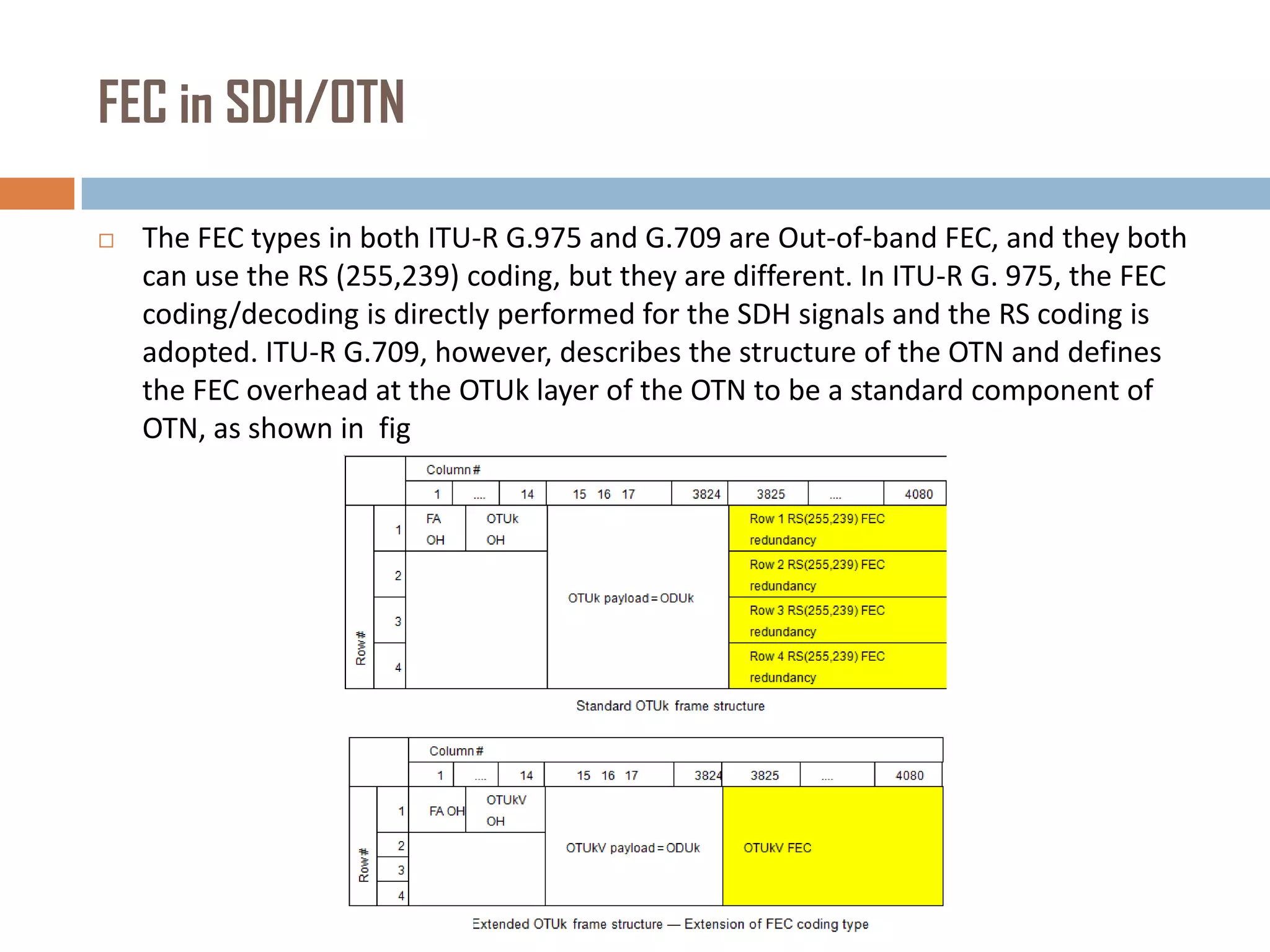 FEC in SDH/OTN


The FEC types in both ITU-R G.975 and G.709 are Out-of-band FEC, and they both
can use the RS (255,239) coding, but they are different. In ITU-R G. 975, the FEC
coding/decoding is directly performed for the SDH signals and the RS coding is
adopted. ITU-R G.709, however, describes the structure of the OTN and defines
the FEC overhead at the OTUk layer of the OTN to be a standard component of
OTN, as shown in fig

 