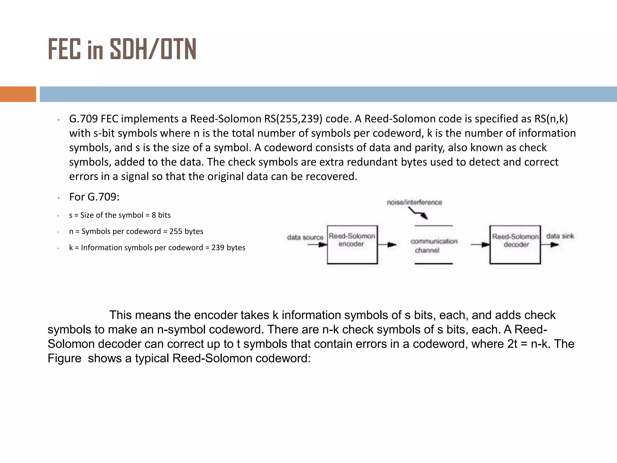 FEC in SDH/OTN
•

G.709 FEC implements a Reed-Solomon RS(255,239) code. A Reed-Solomon code is specified as RS(n,k)
with s-bit symbols where n is the total number of symbols per codeword, k is the number of information
symbols, and s is the size of a symbol. A codeword consists of data and parity, also known as check
symbols, added to the data. The check symbols are extra redundant bytes used to detect and correct
errors in a signal so that the original data can be recovered.

•

For G.709:

•

s = Size of the symbol = 8 bits

•

n = Symbols per codeword = 255 bytes

•

k = Information symbols per codeword = 239 bytes

This means the encoder takes k information symbols of s bits, each, and adds check
symbols to make an n-symbol codeword. There are n-k check symbols of s bits, each. A ReedSolomon decoder can correct up to t symbols that contain errors in a codeword, where 2t = n-k. The
Figure shows a typical Reed-Solomon codeword:

 