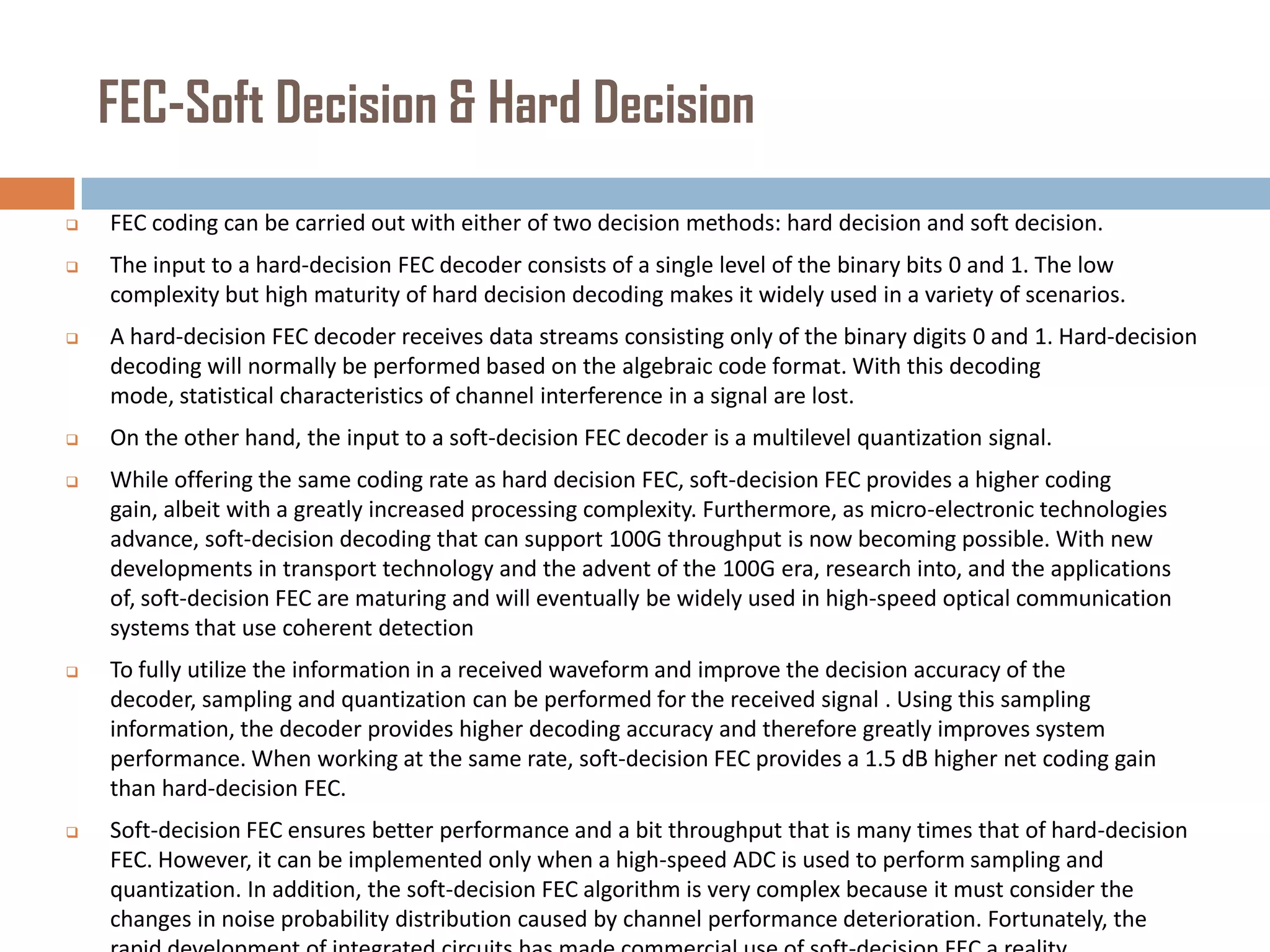 FEC-Soft Decision & Hard Decision


FEC coding can be carried out with either of two decision methods: hard decision and soft decision.



The input to a hard-decision FEC decoder consists of a single level of the binary bits 0 and 1. The low
complexity but high maturity of hard decision decoding makes it widely used in a variety of scenarios.



A hard-decision FEC decoder receives data streams consisting only of the binary digits 0 and 1. Hard-decision
decoding will normally be performed based on the algebraic code format. With this decoding
mode, statistical characteristics of channel interference in a signal are lost.



On the other hand, the input to a soft-decision FEC decoder is a multilevel quantization signal.



While offering the same coding rate as hard decision FEC, soft-decision FEC provides a higher coding
gain, albeit with a greatly increased processing complexity. Furthermore, as micro-electronic technologies
advance, soft-decision decoding that can support 100G throughput is now becoming possible. With new
developments in transport technology and the advent of the 100G era, research into, and the applications
of, soft-decision FEC are maturing and will eventually be widely used in high-speed optical communication
systems that use coherent detection



To fully utilize the information in a received waveform and improve the decision accuracy of the
decoder, sampling and quantization can be performed for the received signal . Using this sampling
information, the decoder provides higher decoding accuracy and therefore greatly improves system
performance. When working at the same rate, soft-decision FEC provides a 1.5 dB higher net coding gain
than hard-decision FEC.



Soft-decision FEC ensures better performance and a bit throughput that is many times that of hard-decision
FEC. However, it can be implemented only when a high-speed ADC is used to perform sampling and
quantization. In addition, the soft-decision FEC algorithm is very complex because it must consider the
changes in noise probability distribution caused by channel performance deterioration. Fortunately, the

 