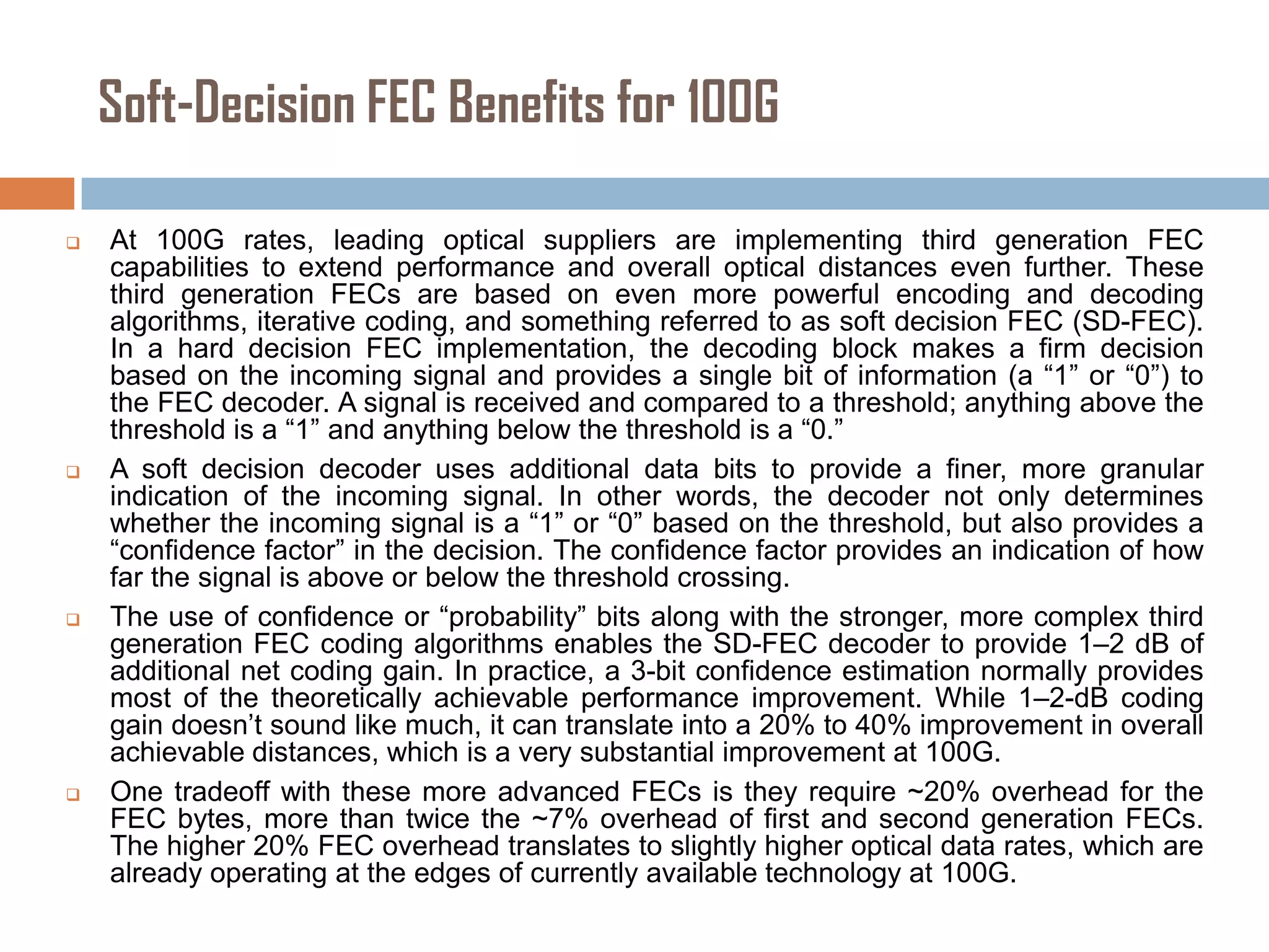 Soft-Decision FEC Benefits for 100G








At 100G rates, leading optical suppliers are implementing third generation FEC
capabilities to extend performance and overall optical distances even further. These
third generation FECs are based on even more powerful encoding and decoding
algorithms, iterative coding, and something referred to as soft decision FEC (SD-FEC).
In a hard decision FEC implementation, the decoding block makes a firm decision
based on the incoming signal and provides a single bit of information (a “1” or “0”) to
the FEC decoder. A signal is received and compared to a threshold; anything above the
threshold is a “1” and anything below the threshold is a “0.”
A soft decision decoder uses additional data bits to provide a finer, more granular
indication of the incoming signal. In other words, the decoder not only determines
whether the incoming signal is a “1” or “0” based on the threshold, but also provides a
“confidence factor” in the decision. The confidence factor provides an indication of how
far the signal is above or below the threshold crossing.
The use of confidence or “probability” bits along with the stronger, more complex third
generation FEC coding algorithms enables the SD-FEC decoder to provide 1–2 dB of
additional net coding gain. In practice, a 3-bit confidence estimation normally provides
most of the theoretically achievable performance improvement. While 1–2-dB coding
gain doesn’t sound like much, it can translate into a 20% to 40% improvement in overall
achievable distances, which is a very substantial improvement at 100G.
One tradeoff with these more advanced FECs is they require ~20% overhead for the
FEC bytes, more than twice the ~7% overhead of first and second generation FECs.
The higher 20% FEC overhead translates to slightly higher optical data rates, which are
already operating at the edges of currently available technology at 100G.

 