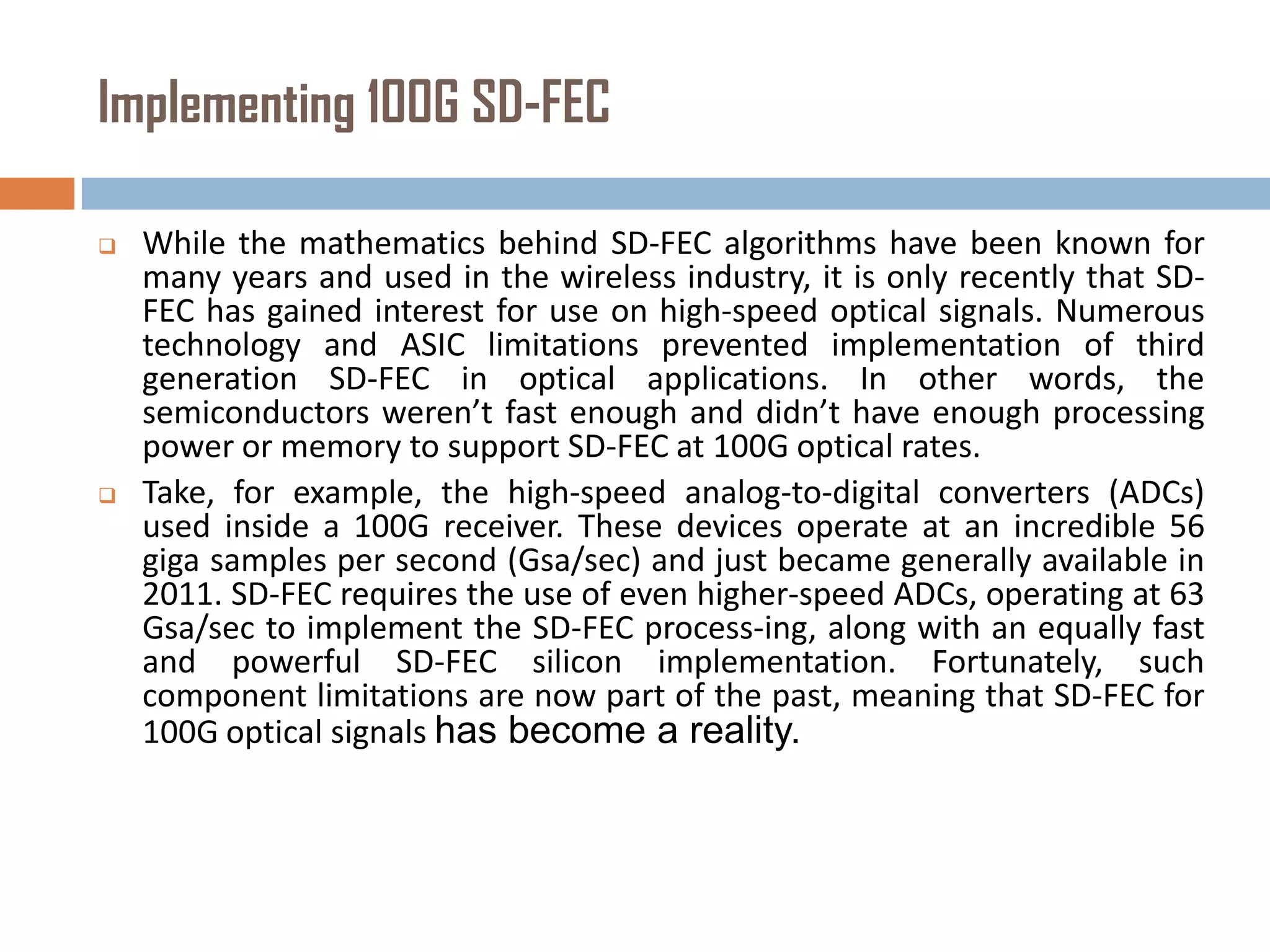 Implementing 100G SD-FEC




While the mathematics behind SD-FEC algorithms have been known for
many years and used in the wireless industry, it is only recently that SDFEC has gained interest for use on high-speed optical signals. Numerous
technology and ASIC limitations prevented implementation of third
generation SD-FEC in optical applications. In other words, the
semiconductors weren’t fast enough and didn’t have enough processing
power or memory to support SD-FEC at 100G optical rates.
Take, for example, the high-speed analog-to-digital converters (ADCs)
used inside a 100G receiver. These devices operate at an incredible 56
giga samples per second (Gsa/sec) and just became generally available in
2011. SD-FEC requires the use of even higher-speed ADCs, operating at 63
Gsa/sec to implement the SD-FEC process-ing, along with an equally fast
and powerful SD-FEC silicon implementation. Fortunately, such
component limitations are now part of the past, meaning that SD-FEC for
100G optical signals has become a reality.

 