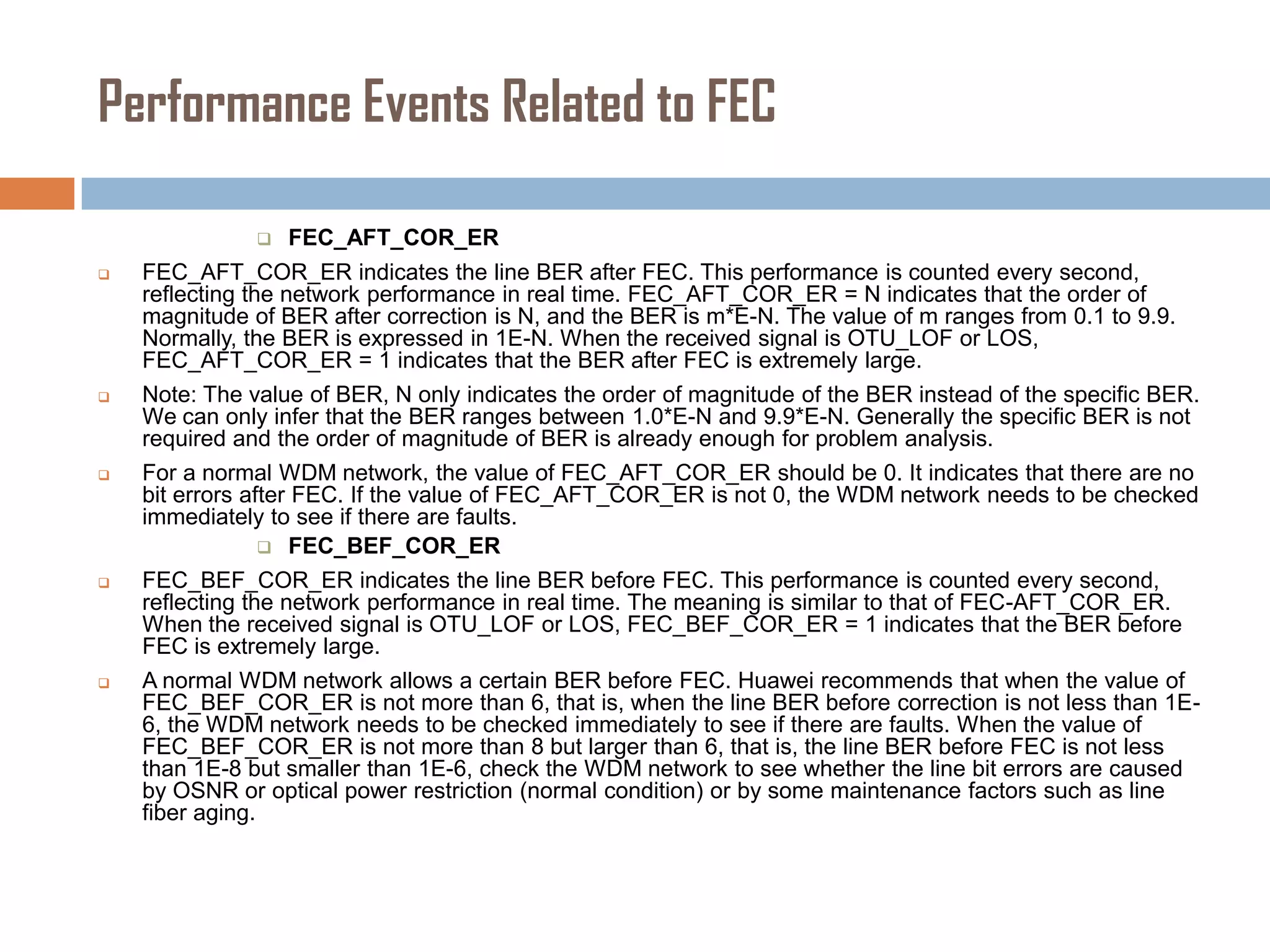 Performance Events Related to FEC











FEC_AFT_COR_ER

FEC_AFT_COR_ER indicates the line BER after FEC. This performance is counted every second,
reflecting the network performance in real time. FEC_AFT_COR_ER = N indicates that the order of
magnitude of BER after correction is N, and the BER is m*E-N. The value of m ranges from 0.1 to 9.9.
Normally, the BER is expressed in 1E-N. When the received signal is OTU_LOF or LOS,
FEC_AFT_COR_ER = 1 indicates that the BER after FEC is extremely large.
Note: The value of BER, N only indicates the order of magnitude of the BER instead of the specific BER.
We can only infer that the BER ranges between 1.0*E-N and 9.9*E-N. Generally the specific BER is not
required and the order of magnitude of BER is already enough for problem analysis.
For a normal WDM network, the value of FEC_AFT_COR_ER should be 0. It indicates that there are no
bit errors after FEC. If the value of FEC_AFT_COR_ER is not 0, the WDM network needs to be checked
immediately to see if there are faults.
 FEC_BEF_COR_ER
FEC_BEF_COR_ER indicates the line BER before FEC. This performance is counted every second,
reflecting the network performance in real time. The meaning is similar to that of FEC-AFT_COR_ER.
When the received signal is OTU_LOF or LOS, FEC_BEF_COR_ER = 1 indicates that the BER before
FEC is extremely large.
A normal WDM network allows a certain BER before FEC. Huawei recommends that when the value of
FEC_BEF_COR_ER is not more than 6, that is, when the line BER before correction is not less than 1E6, the WDM network needs to be checked immediately to see if there are faults. When the value of
FEC_BEF_COR_ER is not more than 8 but larger than 6, that is, the line BER before FEC is not less
than 1E-8 but smaller than 1E-6, check the WDM network to see whether the line bit errors are caused
by OSNR or optical power restriction (normal condition) or by some maintenance factors such as line
fiber aging.

 