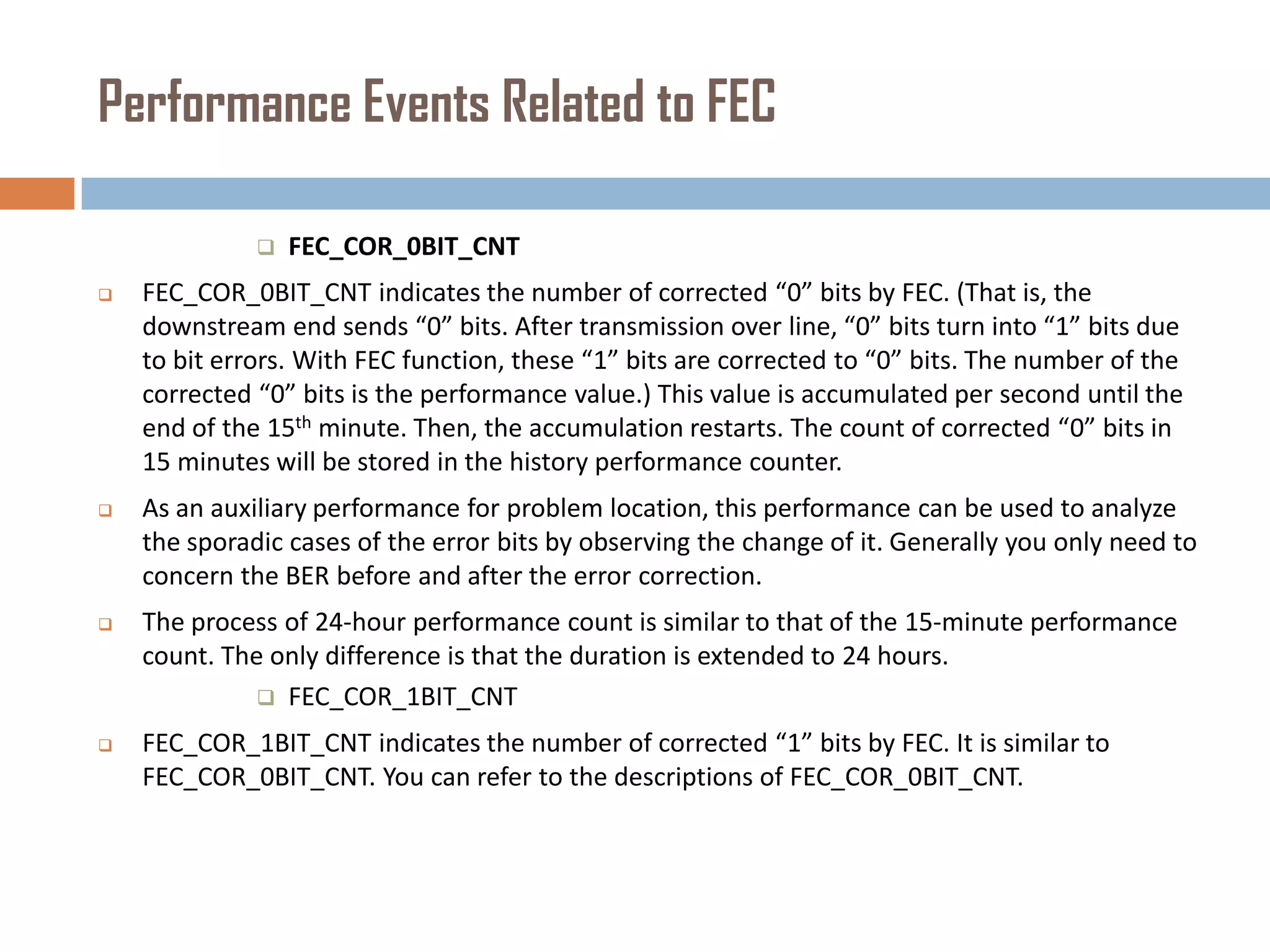 Performance Events Related to FEC


FEC_COR_0BIT_CNT



FEC_COR_0BIT_CNT indicates the number of corrected “0” bits by FEC. (That is, the
downstream end sends “0” bits. After transmission over line, “0” bits turn into “1” bits due
to bit errors. With FEC function, these “1” bits are corrected to “0” bits. The number of the
corrected “0” bits is the performance value.) This value is accumulated per second until the
end of the 15th minute. Then, the accumulation restarts. The count of corrected “0” bits in
15 minutes will be stored in the history performance counter.



As an auxiliary performance for problem location, this performance can be used to analyze
the sporadic cases of the error bits by observing the change of it. Generally you only need to
concern the BER before and after the error correction.



The process of 24-hour performance count is similar to that of the 15-minute performance
count. The only difference is that the duration is extended to 24 hours.
 FEC_COR_1BIT_CNT



FEC_COR_1BIT_CNT indicates the number of corrected “1” bits by FEC. It is similar to
FEC_COR_0BIT_CNT. You can refer to the descriptions of FEC_COR_0BIT_CNT.

 