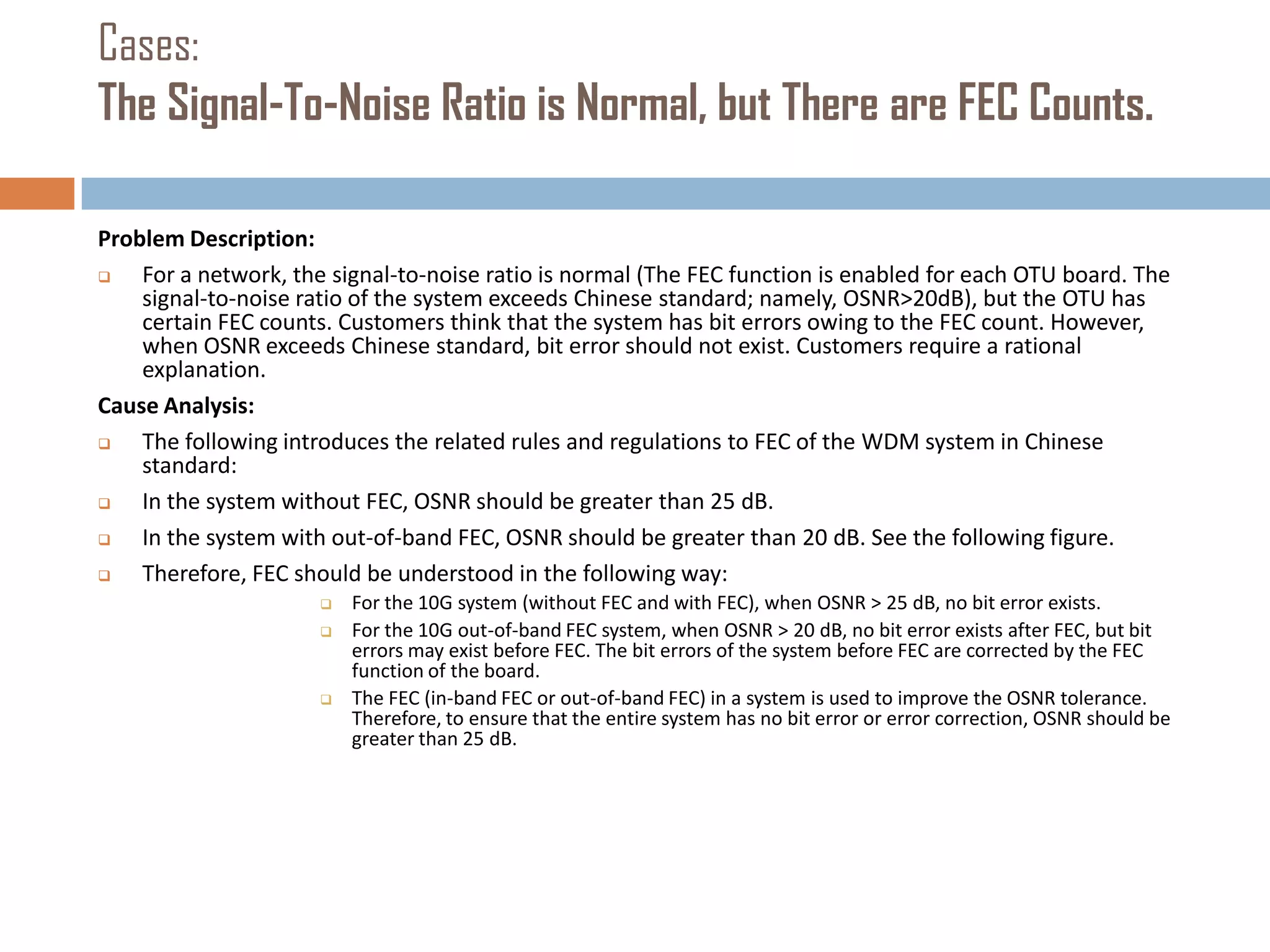 Cases:
The Signal-To-Noise Ratio is Normal, but There are FEC Counts.
Problem Description:

For a network, the signal-to-noise ratio is normal (The FEC function is enabled for each OTU board. The
signal-to-noise ratio of the system exceeds Chinese standard; namely, OSNR>20dB), but the OTU has
certain FEC counts. Customers think that the system has bit errors owing to the FEC count. However,
when OSNR exceeds Chinese standard, bit error should not exist. Customers require a rational
explanation.
Cause Analysis:

The following introduces the related rules and regulations to FEC of the WDM system in Chinese
standard:

In the system without FEC, OSNR should be greater than 25 dB.

In the system with out-of-band FEC, OSNR should be greater than 20 dB. See the following figure.

Therefore, FEC should be understood in the following way:





For the 10G system (without FEC and with FEC), when OSNR > 25 dB, no bit error exists.
For the 10G out-of-band FEC system, when OSNR > 20 dB, no bit error exists after FEC, but bit
errors may exist before FEC. The bit errors of the system before FEC are corrected by the FEC
function of the board.
The FEC (in-band FEC or out-of-band FEC) in a system is used to improve the OSNR tolerance.
Therefore, to ensure that the entire system has no bit error or error correction, OSNR should be
greater than 25 dB.

 