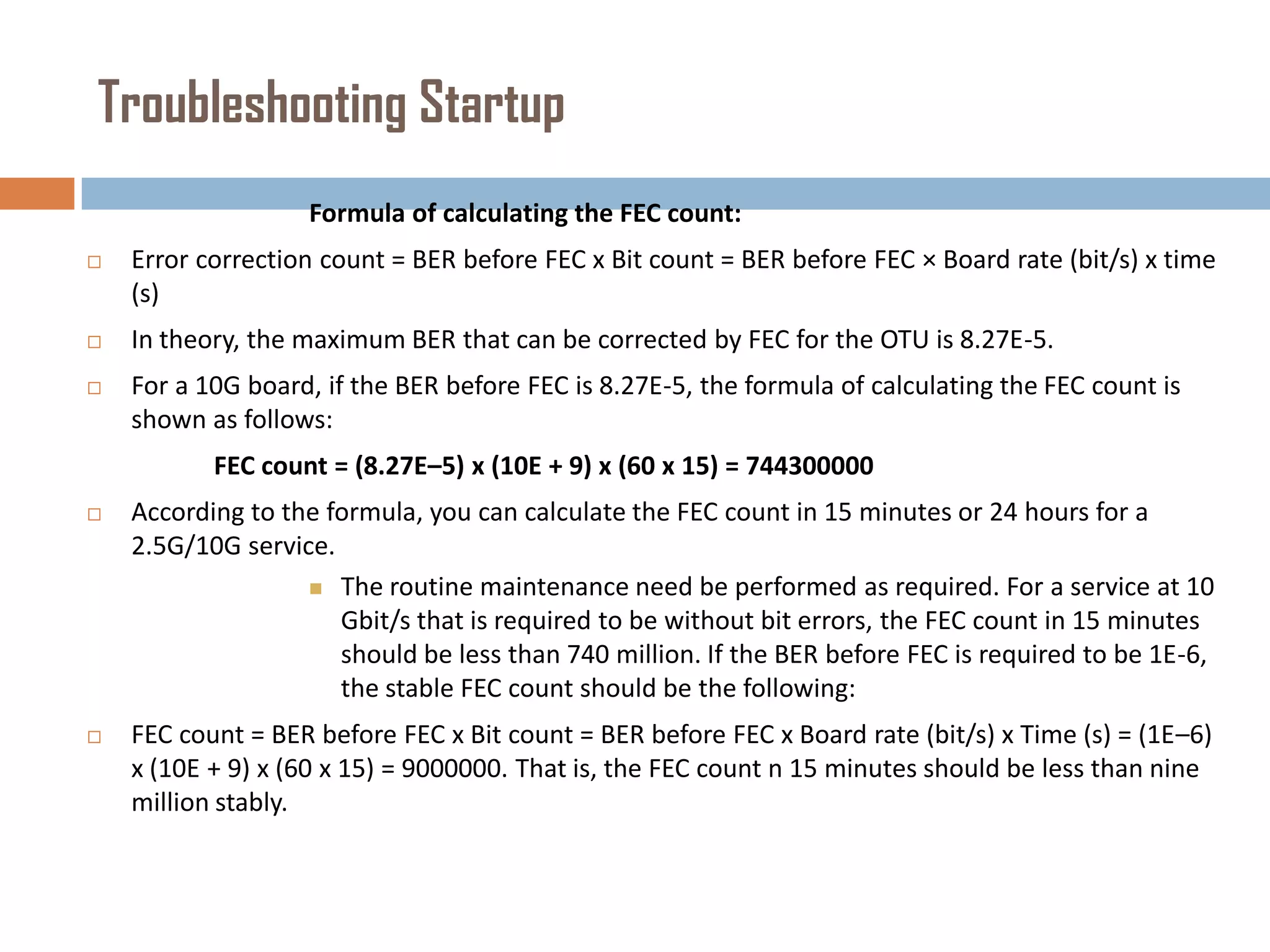Troubleshooting Startup
Formula of calculating the FEC count:


Error correction count = BER before FEC x Bit count = BER before FEC × Board rate (bit/s) x time
(s)



In theory, the maximum BER that can be corrected by FEC for the OTU is 8.27E-5.



For a 10G board, if the BER before FEC is 8.27E-5, the formula of calculating the FEC count is
shown as follows:
FEC count = (8.27E–5) x (10E + 9) x (60 x 15) = 744300000



According to the formula, you can calculate the FEC count in 15 minutes or 24 hours for a
2.5G/10G service.
 The routine maintenance need be performed as required. For a service at 10
Gbit/s that is required to be without bit errors, the FEC count in 15 minutes
should be less than 740 million. If the BER before FEC is required to be 1E-6,
the stable FEC count should be the following:



FEC count = BER before FEC x Bit count = BER before FEC x Board rate (bit/s) x Time (s) = (1E–6)
x (10E + 9) x (60 x 15) = 9000000. That is, the FEC count n 15 minutes should be less than nine
million stably.

 