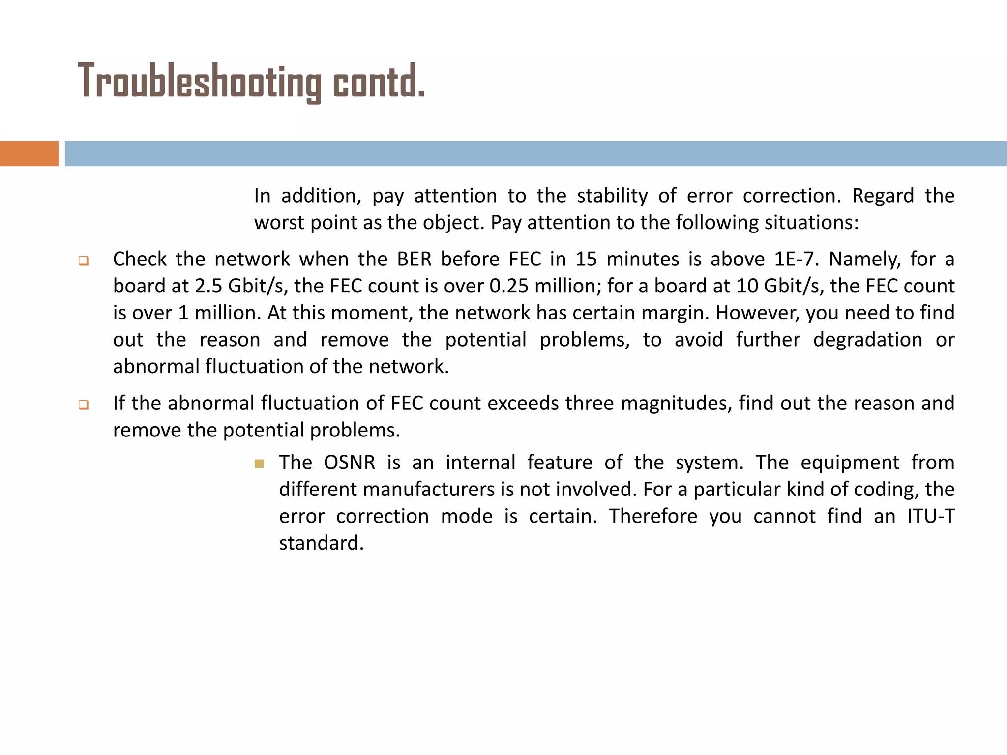 Troubleshooting contd.
In addition, pay attention to the stability of error correction. Regard the
worst point as the object. Pay attention to the following situations:


Check the network when the BER before FEC in 15 minutes is above 1E-7. Namely, for a
board at 2.5 Gbit/s, the FEC count is over 0.25 million; for a board at 10 Gbit/s, the FEC count
is over 1 million. At this moment, the network has certain margin. However, you need to find
out the reason and remove the potential problems, to avoid further degradation or
abnormal fluctuation of the network.



If the abnormal fluctuation of FEC count exceeds three magnitudes, find out the reason and
remove the potential problems.
 The OSNR is an internal feature of the system. The equipment from
different manufacturers is not involved. For a particular kind of coding, the
error correction mode is certain. Therefore you cannot find an ITU-T
standard.

 