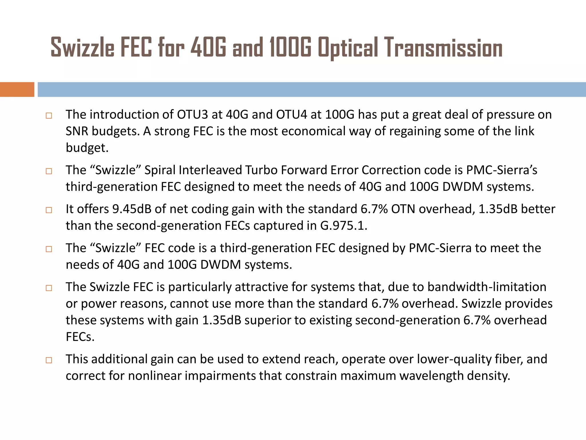 Swizzle FEC for 40G and 100G Optical Transmission


The introduction of OTU3 at 40G and OTU4 at 100G has put a great deal of pressure on
SNR budgets. A strong FEC is the most economical way of regaining some of the link
budget.



The “Swizzle” Spiral Interleaved Turbo Forward Error Correction code is PMC-Sierra’s
third-generation FEC designed to meet the needs of 40G and 100G DWDM systems.



It offers 9.45dB of net coding gain with the standard 6.7% OTN overhead, 1.35dB better
than the second-generation FECs captured in G.975.1.



The “Swizzle” FEC code is a third-generation FEC designed by PMC-Sierra to meet the
needs of 40G and 100G DWDM systems.



The Swizzle FEC is particularly attractive for systems that, due to bandwidth-limitation
or power reasons, cannot use more than the standard 6.7% overhead. Swizzle provides
these systems with gain 1.35dB superior to existing second-generation 6.7% overhead
FECs.



This additional gain can be used to extend reach, operate over lower-quality fiber, and
correct for nonlinear impairments that constrain maximum wavelength density.

 