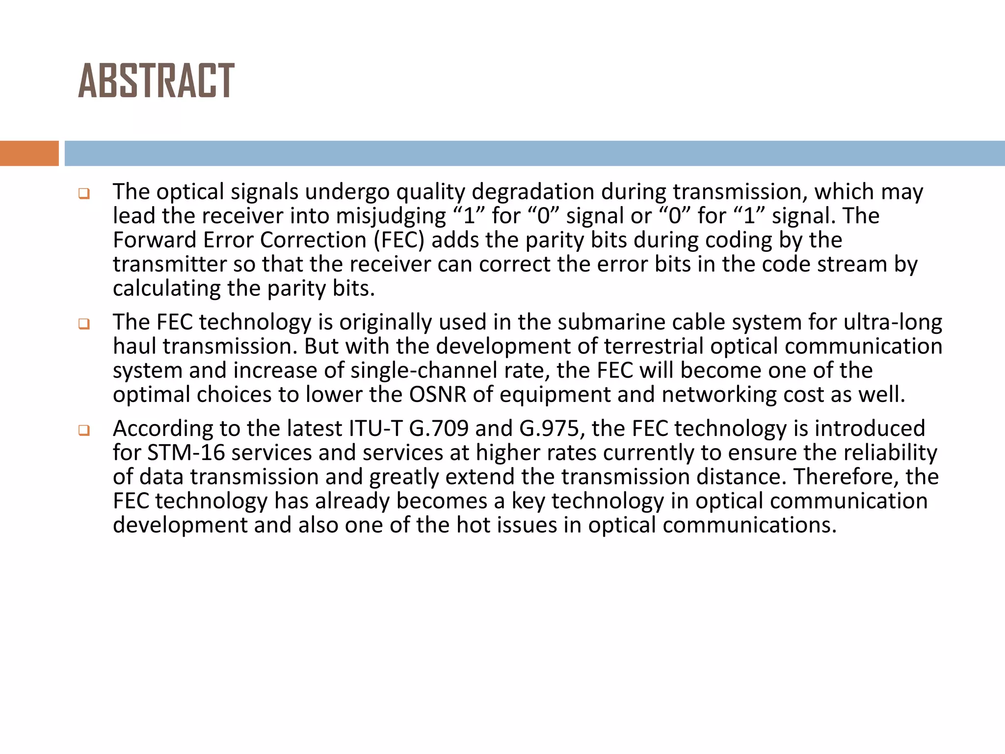 ABSTRACT






The optical signals undergo quality degradation during transmission, which may
lead the receiver into misjudging “1” for “0” signal or “0” for “1” signal. The
Forward Error Correction (FEC) adds the parity bits during coding by the
transmitter so that the receiver can correct the error bits in the code stream by
calculating the parity bits.
The FEC technology is originally used in the submarine cable system for ultra-long
haul transmission. But with the development of terrestrial optical communication
system and increase of single-channel rate, the FEC will become one of the
optimal choices to lower the OSNR of equipment and networking cost as well.
According to the latest ITU-T G.709 and G.975, the FEC technology is introduced
for STM-16 services and services at higher rates currently to ensure the reliability
of data transmission and greatly extend the transmission distance. Therefore, the
FEC technology has already becomes a key technology in optical communication
development and also one of the hot issues in optical communications.

 