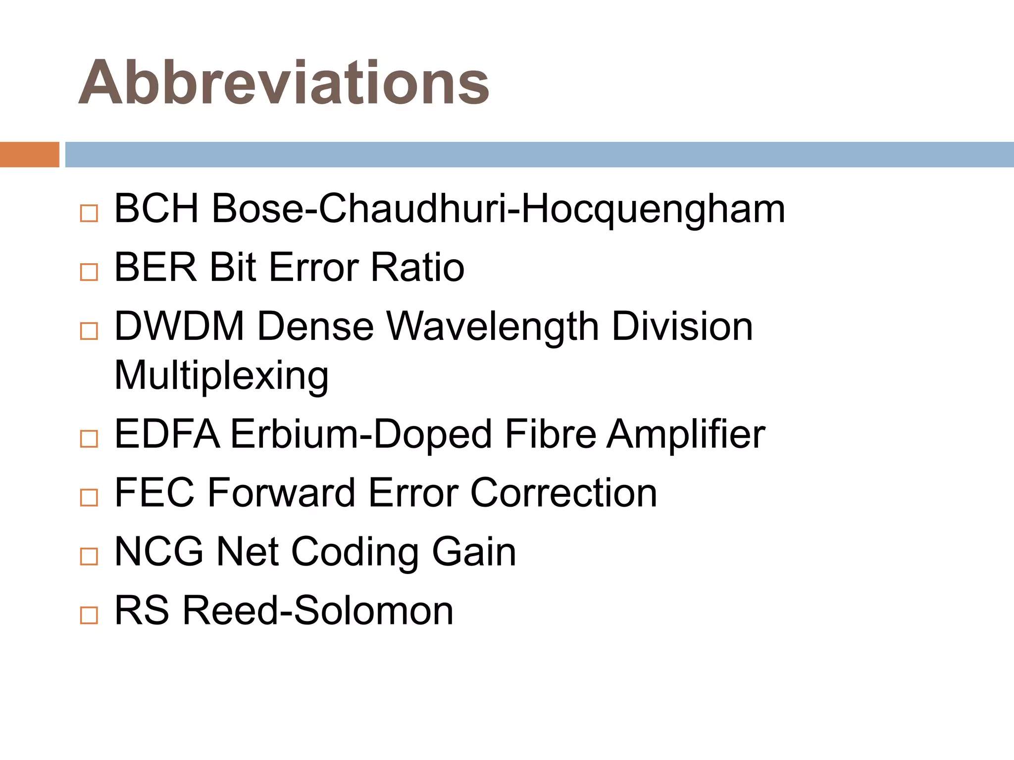 Abbreviations









BCH Bose-Chaudhuri-Hocquengham
BER Bit Error Ratio
DWDM Dense Wavelength Division
Multiplexing
EDFA Erbium-Doped Fibre Amplifier
FEC Forward Error Correction
NCG Net Coding Gain
RS Reed-Solomon

 