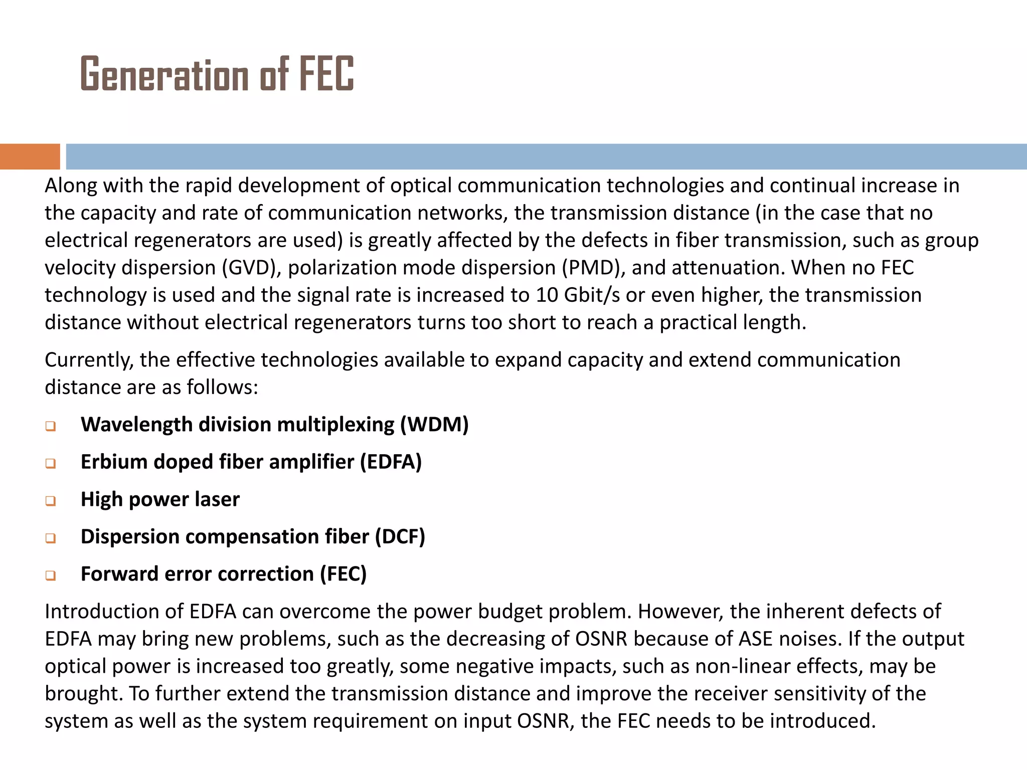 Generation of FEC
Along with the rapid development of optical communication technologies and continual increase in
the capacity and rate of communication networks, the transmission distance (in the case that no
electrical regenerators are used) is greatly affected by the defects in fiber transmission, such as group
velocity dispersion (GVD), polarization mode dispersion (PMD), and attenuation. When no FEC
technology is used and the signal rate is increased to 10 Gbit/s or even higher, the transmission
distance without electrical regenerators turns too short to reach a practical length.
Currently, the effective technologies available to expand capacity and extend communication
distance are as follows:


Wavelength division multiplexing (WDM)



Erbium doped fiber amplifier (EDFA)



High power laser



Dispersion compensation fiber (DCF)



Forward error correction (FEC)

Introduction of EDFA can overcome the power budget problem. However, the inherent defects of
EDFA may bring new problems, such as the decreasing of OSNR because of ASE noises. If the output
optical power is increased too greatly, some negative impacts, such as non-linear effects, may be
brought. To further extend the transmission distance and improve the receiver sensitivity of the
system as well as the system requirement on input OSNR, the FEC needs to be introduced.

 