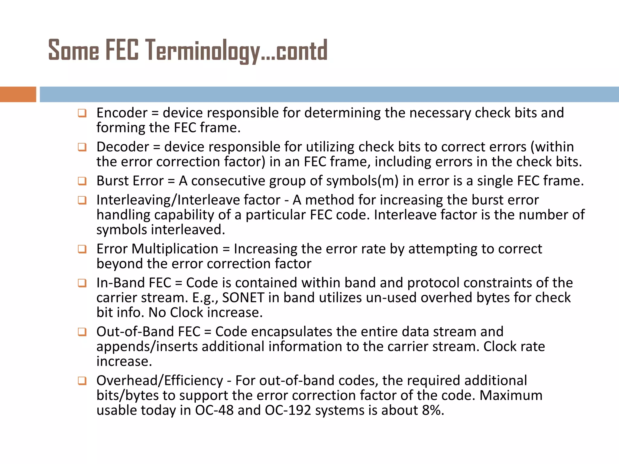 Some FEC Terminology…contd












Encoder = device responsible for determining the necessary check bits and
forming the FEC frame.
Decoder = device responsible for utilizing check bits to correct errors (within
the error correction factor) in an FEC frame, including errors in the check bits.
Burst Error = A consecutive group of symbols(m) in error is a single FEC frame.
Interleaving/Interleave factor - A method for increasing the burst error
handling capability of a particular FEC code. Interleave factor is the number of
symbols interleaved.
Error Multiplication = Increasing the error rate by attempting to correct
beyond the error correction factor
In-Band FEC = Code is contained within band and protocol constraints of the
carrier stream. E.g., SONET in band utilizes un-used overhed bytes for check
bit info. No Clock increase.
Out-of-Band FEC = Code encapsulates the entire data stream and
appends/inserts additional information to the carrier stream. Clock rate
increase.
Overhead/Efficiency - For out-of-band codes, the required additional
bits/bytes to support the error correction factor of the code. Maximum
usable today in OC-48 and OC-192 systems is about 8%.

 