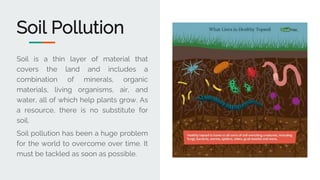 Soil Pollution
Soil is a thin layer of material that
covers the land and includes a
combination of minerals, organic
materials, living organisms, air, and
water, all of which help plants grow. As
a resource, there is no substitute for
soil.
Soil pollution has been a huge problem
for the world to overcome over time. It
must be tackled as soon as possible.
 