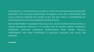 Soil pollution is characterised as a state in which the soil becomes polluted with
pollutants and its quality deteriorates. It happens when the contaminants that
cause pollution degrade the quality of the soil and make it uninhabitable for
microorganisms and macroorganisms that live there.
Soil contamination or pollution may occur as a result of either human activity or
natural processes. However, it is mostly due to human activity. Pesticides,
herbicides, ammonia, petroleum hydrocarbons, lead, nitrate, mercury,
naphthalene, and other chemicals in excessive amounts can cause soil
pollution.
 