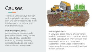 Causes
There are various ways through
which soil pollution occurs every
day. We can broadly divide them
into two parts i.e. natural and
man-made causes.
Man-made pollutants
Anthropogenic or man-made
pollution is due to many factors
like industrial or accidental
factors, eg. mining, throwing
untreated garbage, leaking of
chemicals and many more.
Natural pollutants
In very rare cases natural phenomenon
leads to release of toxic chemicals which
leads to soil pollution. They interact with
man-made toxins and hazardous
substances which leads to sometimes
increase or decrease in overall toxicity of
the soil pollution.
 