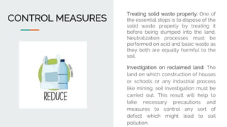 CONTROL MEASURES
Treating solid waste properly: One of
the essential steps is to dispose of the
solid waste properly by treating it
before being dumped into the land.
Neutralization processes must be
performed on acid and basic waste as
they both are equally harmful to the
soil.
Investigation on reclaimed land: The
land on which construction of houses
or schools or any industrial process
like mining, soil investigation must be
carried out. This result will help to
take necessary precautions and
measures to control any sort of
defect which might lead to soil
pollution.
 