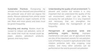 Sustainable Practices: Overgrazing by
animals must be checked and prevented so
the particular area of land can regrow the
plants. Manure obtained from animal waste
must be utilized to regain nutrients of the
soil. More and more plants and trees must
be grown frequently.
Understanding the quality of soil environment: To
prevent and control soil erosion it is very
important that we understand the quality of the
soil environment, which can be done by
surveying the soil pollution. It is very important
and necessary that we strengthen the
information about the management of soil
frequently.
Management of agricultural lands and
performing organic farming: Improper
maintenance and poor use of agricultural lands
are one of the important reasons for soil pollution.
Loss of fertility is caused in agricultural land. Crop
rotation, protector belt, strip cropping, crop
residue, and many other activities can be
performed on the land to prevent soil pollution.
Recycling and reusing: Wastes must be
reused to reduce soil pollution, some of
the waste that must be reused could be
paper, plastics petroleum products,
glasses, and many more.
 