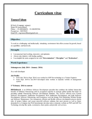 Curriculum vitae
Tauseef khan
B.Tech (Computer science)
Skype ID:-tauseefkhan2
Phone: - +91-8882446852, +91-8865895384
Passport no: - M4339632
Email ID: - eng.tauseefkhan@gmail.com
Objective:
To work in a challenging and intellectually stimulating environment that offers avenues for growth, based
on capabilities and hard work.
Strength:
 I am punctual, hard working, innovative and optimistic.
 Always take initiative with leading qualities.
 I accomplish the tasks assigned to me with “Determination”, “Discipline” and “Dedication”.
Work Experience:
Sohamgreens (July 2014 – January 2016)
As a web developer
Job Profile:
 From July 2014 to Sept. 2014 I was worked on ASP.Net technology as a Trainee Engineer.
 From Sept. 2014 to Jan 2015 I developed static website or dynamic website or management
system
1st February 2016 to current
RRSInfotech is an Offshore Software Development specialist that combines the definite bottom-line
benefits of Offshore Outsourcing with its recognized expertise in strategic global models that help it in
providing reliable Outsourcing Software Development Solutions. The services offered cover Custom
Software Development, Application Development, Web Application Development, and Agile Software
Development, Software Outsourcing, and Ecommerce web site design, Web Marketing, Website Design
and Software Maintenance. Our transparent, efficient and flexible software development process downs
risks of project failures and assure powerful software solutions that meet present as well as future
demands.It is a Company hair Web based project develop static or dynamic website on PHP and ASP.Net
Technology develop like jumla, ecommerce, share points, and provide web services.
 