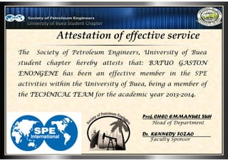 Attestation of effective service
The Society of Petroleum Engineers, University of Buea
student chapter hereby attests that: BATUO GASTON
ENONGENE has been an effective member in the SPE
activities within the University of Buea, being a member of
the TECHNICAL TEAM for the academic year 2013-2014.
Head of Department
Faculty Sponsor
Prof. CHEO EMMANUEL SUH
Dr. KENNEDY FOZAO
 