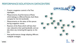PERFORMANCE ISOLATION IN DATACENTERS
• Custom congestion control in Fat Tree
topologies.
• Measurements of performances of flows
which belongs to differentTenants. Such flows
compete for the link bandwidth.
• Measurements on the status of the queues
during congestion events.
• Reaction of the flows which will have their
rate reduced to their paid bandwidth, and can
also share any remaining left capacity on the
link.
• How performances change adopting different
multipath strategies.
 