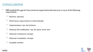 CONCLUSIONS
FIRE testbeds fill a gap for Future Internet experiments that have one or more of the following
requirements
Real-time operation
Performance measurements at small timescales
Implementations near the hardware
Advanced OS modifications near the device driver level
Advanced architectural concepts
Advanced virtualization concepts
Scriptable interface
 