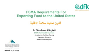 FSMA Requirements For
Exporting Food to the United States
‫ﻗ‬
‫ﺎ‬
‫ﻧ‬
‫و‬
‫ن‬
‫ﺗ‬
‫ﺣ‬
‫د‬
‫ﯾ‬
‫ث‬
‫ﺳ‬
‫ﻼ‬
‫ﻣ‬
‫ﺔ‬
‫ا‬
‫ﻻ‬
‫ﻏ‬
‫ذ‬
‫ﯾ‬
‫ﺔ‬
Dr Dima Faour-Klingbeil
Webinar 18.01.2023
 