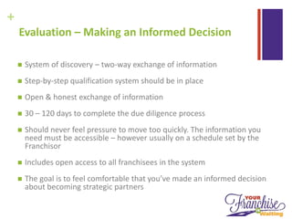 +
Evaluation – Making an Informed Decision
 System of discovery – two-way exchange of information
 Step-by-step qualification system should be in place
 Open & honest exchange of information
 30 – 120 days to complete the due diligence process
 Should never feel pressure to move too quickly. The information you
need must be accessible – however usually on a schedule set by the
Franchisor
 Includes open access to all franchisees in the system
 The goal is to feel comfortable that you’ve made an informed decision
about becoming strategic partners
 