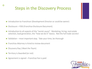 +
Steps in the Discovery Process
 Introduction to Franchisor (Development Director or could be owner)
 Disclosure – FDD (Franchise Disclosure Document)
 Introduction to all aspects of the “secret sauce”. Marketing, hiring, real estate
selection, lead generation, the “how we do it” basics. Not the full trade secrets!
 Validation – most important step. Take your time, be thorough
 Franchise Attorney is hired to review document
 Discovery Day ( Meet the Team)
 Territory is Awarded (or not)
 Agreement is signed – Franchise Fee is paid
 