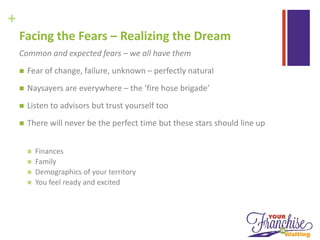+
Facing the Fears – Realizing the Dream
Common and expected fears – we all have them
 Fear of change, failure, unknown – perfectly natural
 Naysayers are everywhere – the ‘fire hose brigade’
 Listen to advisors but trust yourself too
 There will never be the perfect time but these stars should line up
 Finances
 Family
 Demographics of your territory
 You feel ready and excited
 