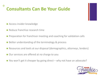 +
Consultants Can Be Your Guide
 Access insider knowledge
 Reduce franchise research time
 Preparation for franchisor meeting and coaching for validation calls
 Better understanding of the terminology & process
 Resources and tools at our disposal (demographics, attorneys, lenders)
 Our services are offered at no charge to you
 You won’t get it cheaper by going direct – why not have an advocate?
 