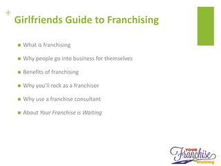 +
Girlfriends Guide to Franchising
 What is franchising
 Why people go into business for themselves
 Benefits of franchising
 Why you’ll rock as a franchisor
 Why use a franchise consultant
 About Your Franchise is Waiting
 