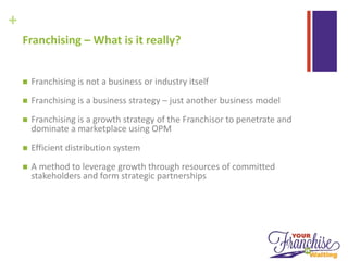 +
Franchising – What is it really?
 Franchising is not a business or industry itself
 Franchising is a business strategy – just another business model
 Franchising is a growth strategy of the Franchisor to penetrate and
dominate a marketplace using OPM
 Efficient distribution system
 A method to leverage growth through resources of committed
stakeholders and form strategic partnerships
 