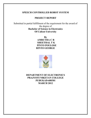 SPEECH CONTROLLED ROBOT SYSTEM
PROJECT REPORT
Submitted in partial fulfillment of the requirement for the award of
the degree of
Bachelor of Science in Electronics
Of Calicut University
By
AMRUTHA C R
SHEETHAL T K
PINTO POULOSE
RINTO GEORGE
DEPARTMENT OF ELECTRONICS
PRAJYOTI NIKETAN COLLEGE
PUDUKAD-680301
MARCH 2012
 