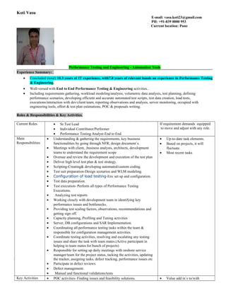 Koti Vasu
E-mail: vasu.koti23@gmail.com
PH: +91-839 0000 953
Current location: Pune
Performance Testing and Engineering - Automation Tools
Experience Summary:
• Concluded (total) 10.3 years of IT experience, with7.8 years of relevant hands on experience in Performance Testing
& Engineering.
• Well-versed with End to End Performance Testing & Engineering activities..
• Including requirements gathering, workload modeling/analysis, volumetric data analysis, test planning, defining
performance scenarios, developing efficient and accurate automated test scripts, test data creation, load tests,
executions/interaction with dev/client team, reporting observations and analysis, server monitoring, occupied with
engineering tools, effort & test plan estimations, POC & proposals writing.
Roles & Responsibilities & Key Activities.
Current Roles • Sr.Test Lead
• Individual Contributor/Performer
• Performance Testing Analyst-End to End
If requirement demands equipped
to move and adjust with any role.
Main
Responsibilities
• Understanding & gathering the requirements, key business
functionalities by going through NFR, design document`s.
• Meetings with client, ,business analysts, architects, development
teams to understand the requirement scope
• Oversee and review the development and execution of the test plan
• Deliver high level test plan & test strategy.
• Scripting-Creating& developing automated/custom coding.
• Test suit preparation-Design scenarios and WLM modeling.
• Configuration of load testing-Env set up and configuration.
• Test data preparation.
• Test execution- Perform all types of Performance Testing
Executions.
• Analyzing test reports
• Working closely with development team in identifying key
performance issues and bottlenecks.
• Providing test scaling factors, observations, recommendations and
getting sign off.
• Capacity planning, Profiling and Tuning activities
• Server, DB configurations and SAR Implementation.
• Coordinating all performance testing tasks within the team &
responsible for configuration management activities.
• Coordinate testing activities, resolving and escalating any testing
issues and share the task with team mates.(Active participant in
helping to team mates for bunch of projects)
• Responsible for setting up daily meetings with onshore service
manager/team for the project status, tacking the activities, updating
the tracker, assigning tasks, defect tracking, performance issues etc
• Participate in defect reviews.
• Defect management.
• Manual and functional validations/tests
• Up-to-date task elements.
• Based on projects, it will
fluctuate.
• Most recent tasks
Key Activities • POC activities- Finding issues and feasibility solutions. • Value add in`s to/with
 