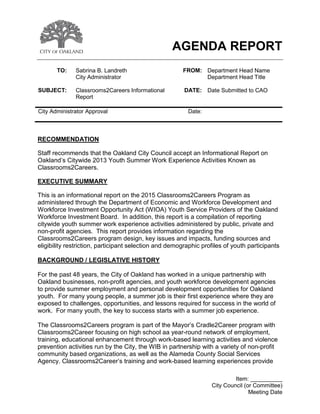 Item: __________
City Council (or Committee)
Meeting Date
AGENDA REPORT
TO: Sabrina B. Landreth FROM: Department Head Name
City Administrator Department Head Title
SUBJECT: Classrooms2Careers Informational
Report
DATE: Date Submitted to CAO
City Administrator Approval Date:
RECOMMENDATION
Staff recommends that the Oakland City Council accept an Informational Report on
Oakland’s Citywide 2013 Youth Summer Work Experience Activities Known as
Classrooms2Careers.
EXECUTIVE SUMMARY
This is an informational report on the 2015 Classrooms2Careers Program as
administered through the Department of Economic and Workforce Development and
Workforce Investment Opportunity Act (WIOA) Youth Service Providers of the Oakland
Workforce Investment Board. In addition, this report is a compilation of reporting
citywide youth summer work experience activities administered by public, private and
non-profit agencies. This report provides information regarding the
Classrooms2Careers program design, key issues and impacts, funding sources and
eligibility restriction, participant selection and demographic profiles of youth participants
BACKGROUND / LEGISLATIVE HISTORY
For the past 48 years, the City of Oakland has worked in a unique partnership with
Oakland businesses, non-profit agencies, and youth workforce development agencies
to provide summer employment and personal development opportunities for Oakland
youth. For many young people, a summer job is their first experience where they are
exposed to challenges, opportunities, and lessons required for success in the world of
work. For many youth, the key to success starts with a summer job experience.
The Classrooms2Careers program is part of the Mayor’s Cradle2Career program with
Classrooms2Career focusing on high school aa year-round network of employment,
training, educational enhancement through work-based learning activities and violence
prevention activities run by the City, the WIB in partnership with a variety of non-profit
community based organizations, as well as the Alameda County Social Services
Agency. Classrooms2Career’s training and work-based learning experiences provide
 