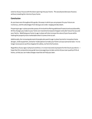 exteriorof yourhouse withthe doorsopeningintoyourhome. Thiswouldprovideease of access
withoutcrowdingthe interiorof yourhome.
Conclusion
As youhave seenthroughoutthisguide,the waysinwhichyoucanprepare foryour future are
numerous,andthe advantagesfromdoingsoare wide-rangingandabundant.
Preparingtoage inplace provides peace of mind whileofferingadditional financial andsocial benefits.
All the changesyoumake to your home are investmentstowardahappierandsaferfuture foryouand
your family. Modifyingyourhome to age inplace will alsoincrease the value of yourhouse while
makingthe propertymore marketable whenitcomestime tosell.
Additionally,the increasingdemandof people whowantto age in place hasledto innovative home
designs,sleekequipment,andtailor-madeoptionstomake yourhome suityourpersonal style. Itisno
longernecessaryto sacrifice elegance forsafety,norformforfunction.
Regardlessof yourage or physical condition,itisnevertooearly toprepare forthe future youdesire. I
hope that thiscomprehensive guide hasencouragedyoutotake control of yourown qualityof life at
home,sothat you can make changesnow that will helpyoulater.
 
