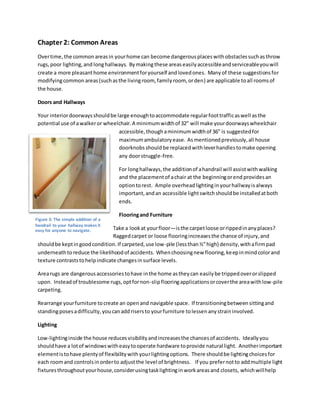 Chapter 2: Common Areas
Overtime,the common areasin yourhome can become dangerousplaceswithobstaclessuchasthrow
rugs,poor lighting,and longhallways. Bymakingthese areas easilyaccessibleandserviceableyouwill
create a more pleasanthome environmentforyourself andlovedones. Manyof these suggestionsfor
modifyingcommon areas(suchasthe livingroom, familyroom, orden) are applicable toall roomsof
the house.
Doors and Hallways
Your interiordoorwaysshouldbe large enoughtoaccommodate regularfoottrafficaswell asthe
potential use of awalkeror wheelchair.A minimumwidthof 32” will make yourdoorwayswheelchair
accessible,thoughaminimum widthof 36” is suggestedfor
maximumambulatoryease. Asmentionedpreviously,all house
doorknobsshould be replacedwithleverhandlestomake opening
any doorstruggle-free.
For longhallways, the additionof ahandrail will assistwithwalking
and the placementof achair at the beginningorend providesan
optiontorest. Ample overhead lightinginyourhallwayisalways
important,andan accessible lightswitchshouldbe installedatboth
ends.
Flooringand Furniture
Take a lookat yourfloor—isthe carpetloose orrippedinanyplaces?
Raggedcarpet or loose flooringincreasesthe chance of injury,and
shouldbe keptingoodcondition.If carpeted,use low-pile (lessthan½”high) density,withafirmpad
underneathto reduce the likelihoodof accidents. Whenchoosingnew flooring,keepinmindcolorand
texture contraststohelpindicate changesinsurface levels.
Arearugs are dangerous accessoriestohave inthe home astheycan easilybe trippedoverorslipped
upon. Insteadof troublesome rugs,optfornon-slipflooringapplicationsorcoverthe areawithlow-pile
carpeting.
Rearrange yourfurniture tocreate an openand navigable space. If transitioningbetweensittingand
standingposesadifficulty, youcanaddrisersto yourfurniture tolessen anystraininvolved.
Lighting
Low-lightinginside the house reducesvisibilityandincreasesthe chancesof accidents. Ideallyyou
shouldhave a lotof windowswitheasytooperate hardware toprovide natural light. Anotherimportant
elementistohave plentyof flexibilitywithyourlightingoptions. There shouldbe lightingchoicesfor
each roomand controlsinorderto adjustthe level of brightness. If you prefernotto addmultiple light
fixturesthroughoutyourhouse,considerusingtasklightinginworkareasand closets, whichwillhelp
Figure 3: The simple addition of a
handrail to your hallway makes it
easy for anyone to navigate.
 