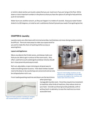 or toiletisideal,butbe sure topick a place that youcan reachevenif youare lyingonthe floor.Write
downor store importantnumbersinthe phone sothat youhave the optionof callingforhelpwiththe
pushof one button.
Water burnsare anotherconcern,as theycan happenina matterof seconds. Keepyourwaterheater
dialedinto120 degrees,orinstall ananti-scalddevice thatwill preventyourwaterfromgettingtoohot.
CHAPTER 6: Laundry
Laundryrooms are oftenbasicwithminimal amenities,butthatdoesnotmean doinglaundryneedsto
be difficult. There are manywaysto make yourspace work for
youand to make the chore of washingclothesaseasyas
wearingthem.
Layout and Appliances
Move anyobjectsthat hinderaccess,andalwaysmake sure
that youare able to getin andout of the roomeasily. Also,
often-useditems(suchasdetergentsanddryersheets) should
be in close proximityandeasytoreach.
Roll-out,adjustable,oropenshelvingare all greatwaysto
make everythingeasiertoaccess. Fold-downshelveslocated
nextto the dryeror by countertopsare convenientandcan also
be collapsedwhennotinuse.
Front-loadingwashingmachinesanddryersare the bestchoice
whenplanninga
manageable laundryroom. Since theyrequire lessmovement
to loadthan otherkindsof machines,theyreduce strainon
your back. Considerpurchasinglaundrypedestals,withor
withoutbuilt-incabinetry,toraise the machinestoa more
accessible level.
Figure 9: Front-loading machines are the
easiest to use, and pedestals can be added
to increase the height of the machines and
reduce back strain even more.
Figure 10: Corner grab bars can help you navigate
and maintain balance in a small laundry room.
 