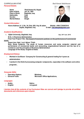 CURRICULUM VITAE Riad Hamed Abdulhassan
Page 1 of 1
Personal Details:
Name Riad Hamed AL Bayati
Date of Birth Jan 10, 1991
Place of Birth Baghdad, Iraq
Nationality Iraqi
Gender Male
Marital Status Single
Contact Information:
Home Address H. 3, Str. 34, Dist. 829, Hay Al aalam Mobile: +964-7730307010
Saydia, Baghdad, Iraq E-mail: riad.albayati@gmail.com
Academic Qualifications:
1. Dijlah University, Baghdad, Iraq. Sep. 2011-Jun. 2015
B.Sc. in Business Adminstration
Final Year Project Title: The impact of economic policies on the performance of commercial
banks
Supervisor:Asst. Lect. Adnan Thiab .
Main Study Subjects: The study of human resources and some computer material and
performance of commercial banks and accounting, organizational behavior and the law of e-
commerce and the principles of Business Administration
Language of the Study: English & Arabic
Employment History:
• Worked in Sunflower Company for Constructing & general trading for 4 years as
administration .
• I worked in the field of processing computer components, especially in the software and online
programs .
Computer Skills:
• Operation System: Windows,
• General Tools: Microsoft Office Applications,
Languages:
• Arabic Native
• English verygood
I declare that all the contents of my Curriculum Vitae are correct and I pledge to provide all certified
documents and references upon request.
 