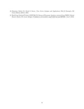 [3] Shumway, Robert H., David S. Stover, Time Series Analysis and Applications With R Examples, EZ
Green Edition 2016.4, 2016.
[4] Real Gross National Product [GNPC96],US. Bureau of Economic Analysis, retrieved from FRED, Federal
Reserve Bank of St. Louis <https://research.stlouisfed.org/fred2/series/GNPC96>, June 9, 2016.
9
 