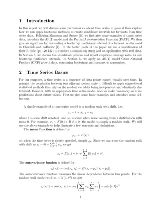 1 Introduction
In this report we will discuss some preliminaries about time series in general then explore
how we can apply bootstrap methods to create conﬁdence intervals for forecasts from time
series data. Following Shumway and Stover [3], we ﬁrst give some examples of times series
data, introduce the AR(1) model and the Partial Autocorrelation Function (PACF). We then
give an algorithm for calculating a bootstrap conﬁdence interval of a forecast as discussed
in Chernick and LaBudde [1]. In the latter parts of the paper we use a modiﬁcation of
their R code (pp 120-122) to conduct a simulation study and an application with real data.
In Section 5, we discuss the simulation process and report empirical coverage rates for our
bootstrap conﬁdence intervals. In Section 6, we apply an AR(1) model Gross National
Product (GNP) growth data, comparing bootstrap and parametric approaches.
2 Time Series Basics
For our purposes, a time series is a sequence of data points spaced equally over time. In
general, the correlation between two adjacent points make it diﬃcult to apply conventional
statistical methods that rely on the random variables being independent and identically dis-
tributed. However, with an appropriate time series model, one can make reasonably accurate
predictions about future values. First we give some basic examples and introduce some def-
initions.
A simple example of a time series model is a random walk with drift. Let
xt = δ + xt−1 + wt
where δ is some drift constant, and wt is some white noise coming from a distribution with
mean 0. For example, wt ∼ N(0, 1). If δ = 0, the model is simply a random walk. We will
use the above example to help illustrate a few concepts and deﬁnitions.
The mean function is deﬁned by
µxt = E(xt)
or, when the time series is clearly speciﬁed, simply µt. Since we can write the random walk
with drift as xt = δt + t−1
j=1 wj, we get
µt = E(xt) = δt +
t−1
j=1
E(wj) = δt.
The autovariance funtion is deﬁned by
γx(s, t) = cov(xs, xt) = E[(xs − µs)(xt − µt)].
The autocovariance function measures the linear dependence between two points. For the
random walk model with wt ∼ N(0, σ2
) we get
γx(s, t) = cov(xs, xt) = cov
s
j=1
wj,
t
j=1
wj = min{s, t}σ2
.
1
 