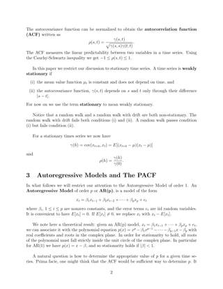 The autocovariance function can be normalized to obtain the autocorrelation function
(ACF) written as
ρ(s, t) =
γ(s, t)
γ(s, s)γ(t, t)
.
The ACF measures the linear predictability between two variables in a time series. Using
the Cauchy-Schwartz inequality we get −1 ≤ ρ(s, t) ≤ 1.
In this paper we restrict our discussion to stationary time series. A time series is weakly
stationary if
(i) the mean value function µt is constant and does not depend on time, and
(ii) the autocovariance function, γ(s, t) depends on s and t only through their diﬀerence
|s − t|.
For now on we use the term stationary to mean weakly stationary.
Notice that a random walk and a random walk with drift are both non-stationary. The
random walk with drift fails both conditions (i) and (ii). A random walk passes condition
(i) but fails condition (ii).
For a stationary times series we now have
γ(h) = cov(xt+h, xt) = E[(xt+h − µ)(xt − µ)]
and
ρ(h) =
γ(h)
γ(0)
.
3 Autoregressive Models and The PACF
In what follows we will restrict our attention to the Autoregressive Model of order 1. An
Autoregressive Model of order p or AR(p), is a model of the form
xt = β1xt−1 + β2xt−2 + · · · + βpxp + et
where βi, 1 ≤ i ≤ p are nonzero constants, and the error terms et are iid random variables.
It is convenient to have E[xt] = 0. If E[xt] = 0, we replace xt with xt − E[xt].
We note here a theoretical result: given an AR(p) model, xt = β1xt−1 + · · · + βpxp + et,
we can associate it with the polynomial equation p(x) = xp
− β1xp−1
− · · · − βp−1x − βp with
real coeﬃcients and roots in the complex plane. In order for stationarity to hold, all roots
of the polynomial must fall strictly inside the unit circle of the complex plane. In particular
for AR(1) we have p(x) = x − β, and so stationarity holds if |β| < 1.
A natural question is how to determine the appropriate value of p for a given time se-
ries. Prima facie, one might think that the ACF would be suﬃcient way to determine p. It
2
 